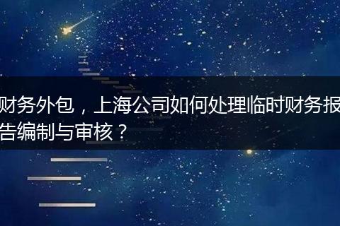 财务外包，上海公司如何处理临时财务报告编制与审核？