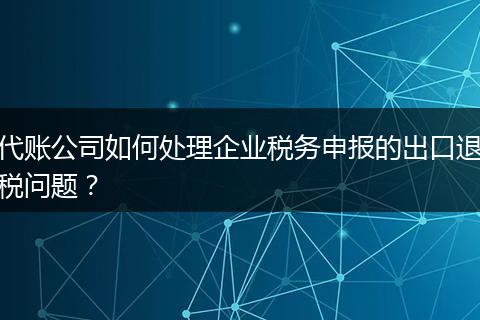 代账公司如何处理企业税务申报的出口退税问题？