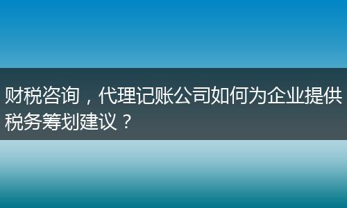 财税咨询，代理记账公司如何为企业提供税务筹划建议？