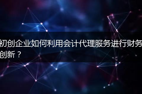 初创企业如何利用会计代理服务进行财务创新？
