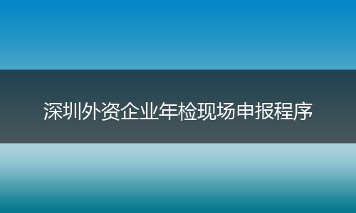 深圳外资企业年检现场申报程序