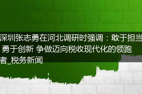 深圳张志勇在河北调研时强调:敢于担当 勇于创新 争做迈向税收现代化的领跑者_税务新闻