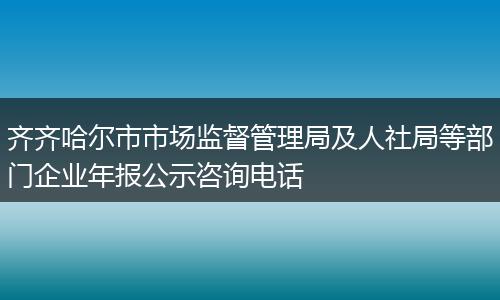 齐齐哈尔市市场监督管理局及人社局等部门企业年报公示咨询电话