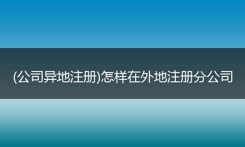 (公司异地注册)怎样在外地注册分公司