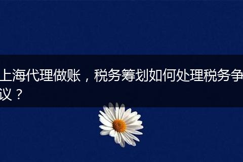 上海代理做账，税务筹划如何处理税务争议？