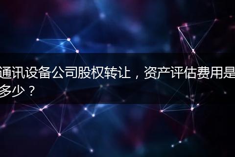 通讯设备公司股权转让，资产评估费用是多少？