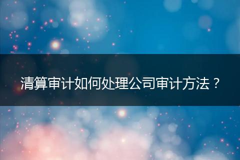 清算审计如何处理公司审计方法?