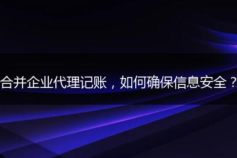合并企业代理记账，如何确保信息安全？