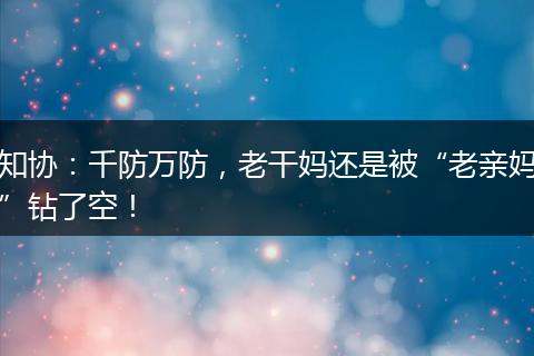知协：千防万防，老干妈还是被“老亲妈”钻了空！