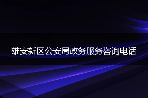 雄安新区公安局政务服务咨询电话