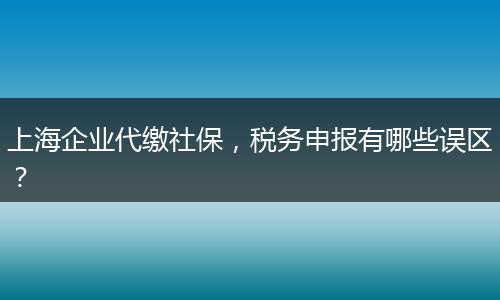上海企业代缴社保，税务申报有哪些误区？