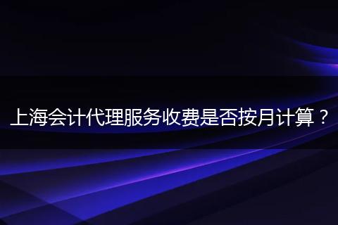 上海会计代理服务收费是否按月计算？