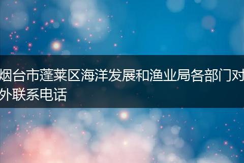 烟台市蓬莱区海洋发展和渔业局各部门对外联系电话