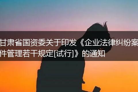 甘肃省国资委关于印发《企业法律纠纷案件管理若干规定[试行]》的通知