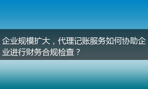 企业规模扩大，代理记账服务如何协助企业进行财务合规检查？