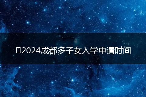 ​2024成都多子女入学申请时间