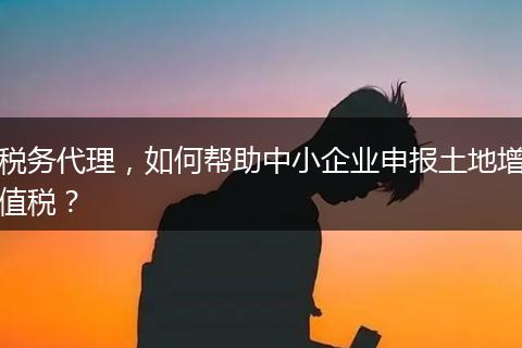 税务代理，如何帮助中小企业申报土地增值税？