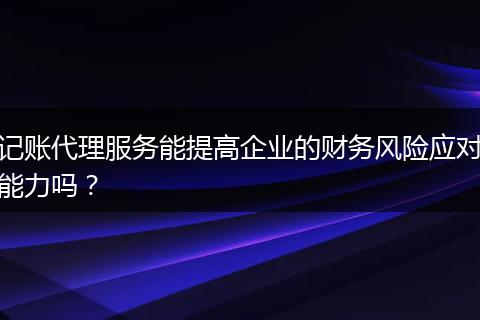 记账代理服务能提高企业的财务风险应对能力吗？