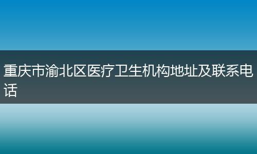 重庆市渝北区医疗卫生机构地址及联系电话