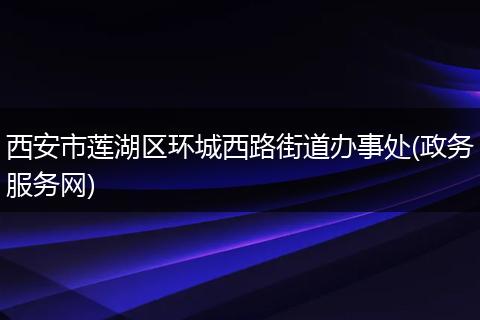 西安市莲湖区环城西路街道办事处(政务服务网)