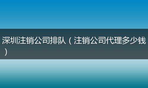 深圳注销公司排队（注销公司代理多少钱）