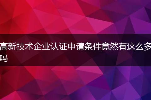 高新技术企业认证申请条件竟然有这么多吗