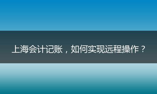 上海会计记账，如何实现远程操作？
