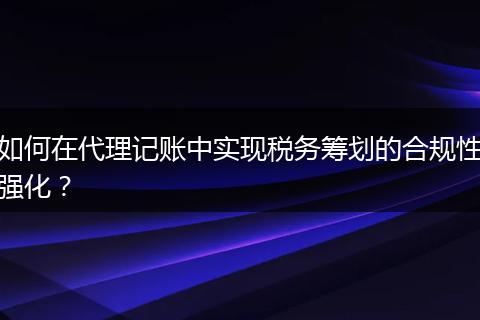 如何在代理记账中实现税务筹划的合规性强化？