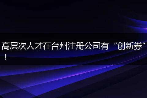 高层次人才在台州注册公司有“创新券”！