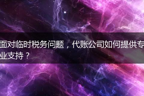 面对临时税务问题，代账公司如何提供专业支持？
