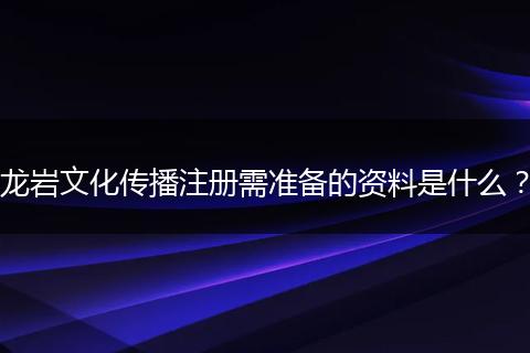 龙岩文化传播注册需准备的资料是什么?