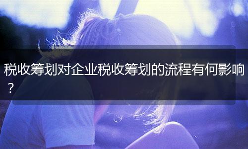 税收筹划对企业税收筹划的流程有何影响？