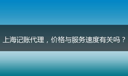 上海记账代理，价格与服务速度有关吗？