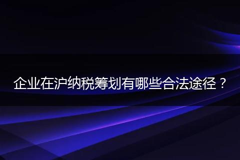 企业在沪纳税筹划有哪些合法途径？