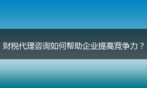 财税代理咨询如何帮助企业提高竞争力？