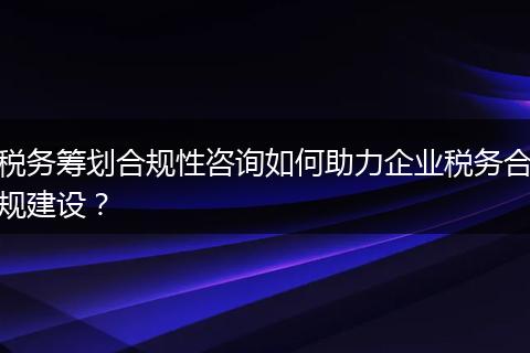 税务筹划合规性咨询如何助力企业税务合规建设？