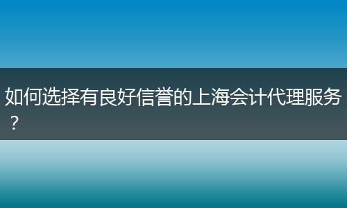 如何选择有良好信誉的上海会计代理服务？
