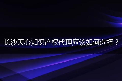 长沙天心知识产权代理应该如何选择？