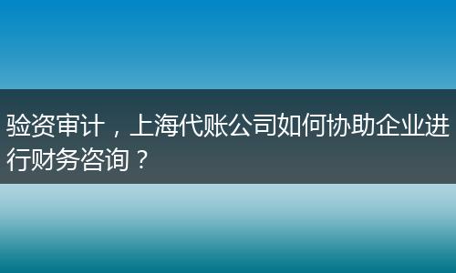 验资审计，上海代账公司如何协助企业进行财务咨询？