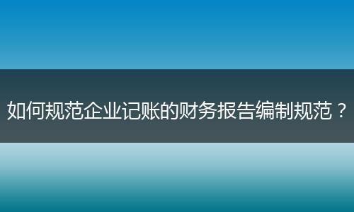 如何规范企业记账的财务报告编制规范？