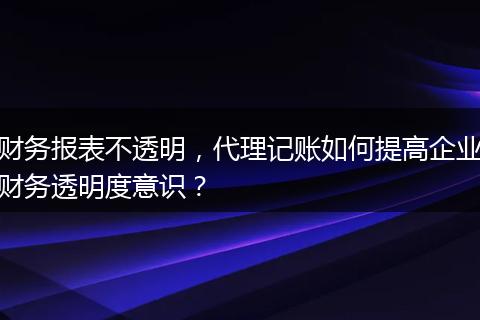 财务报表不透明，代理记账如何提高企业财务透明度意识？