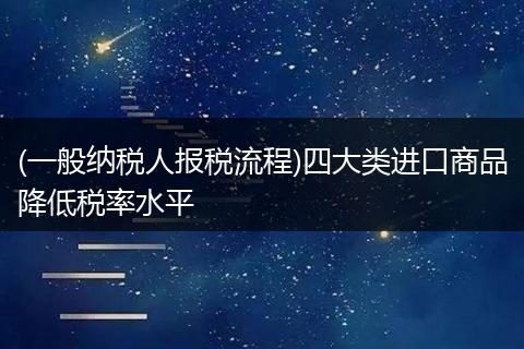 (一般纳税人报税流程)四大类进口商品降低税率水平