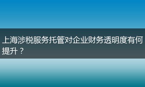 上海涉税服务托管对企业财务透明度有何提升？