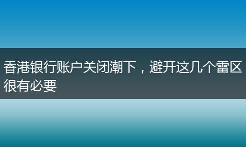 香港银行账户关闭潮下,避开这几个雷区很有必要