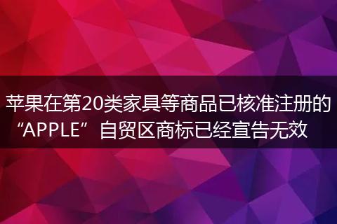 苹果在第20类家具等商品已核准注册的“APPLE”自贸区商标已经宣告无效