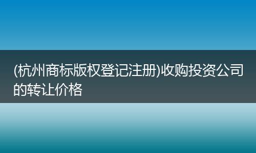 (杭州商标版权登记注册)收购投资公司的转让价格