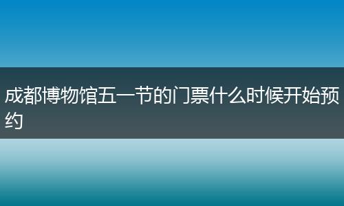 成都博物馆五一节的门票什么时候开始预约