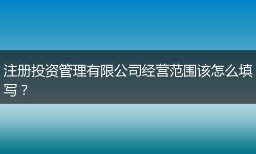 注册投资管理有限公司经营范围该怎么填写？