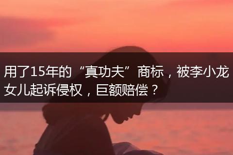 用了15年的“真功夫”商标，被李小龙女儿起诉侵权，巨额赔偿？