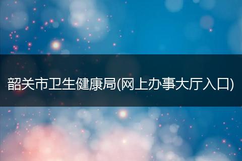 韶关市卫生健康局(网上办事大厅入口)